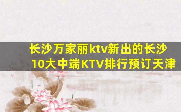 长沙万家丽ktv新出的长沙10大中端KTV排行预订天津